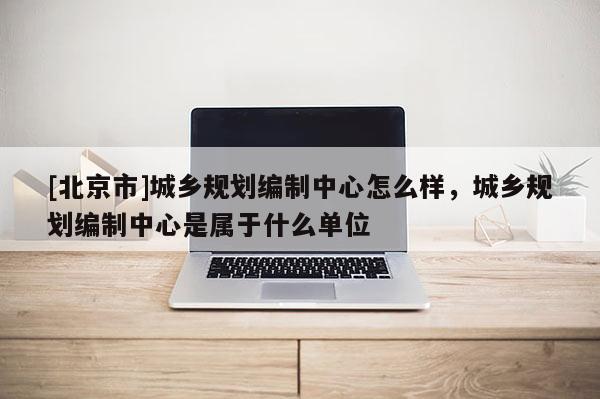 [北京市]城乡规划编制中心怎么样，城乡规划编制中心是属于什么单位