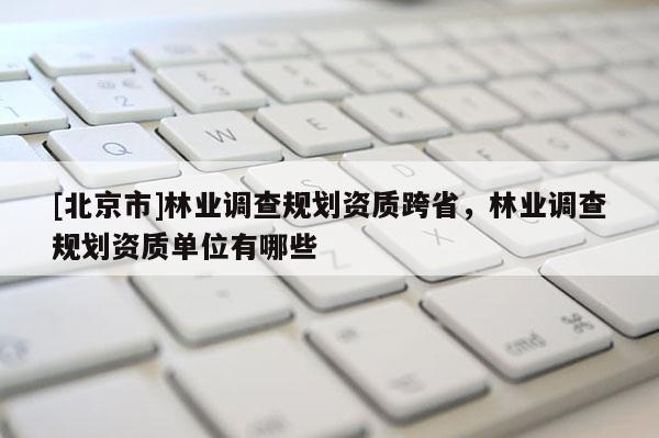 [北京市]林业调查规划资质跨省，林业调查规划资质单位有哪些