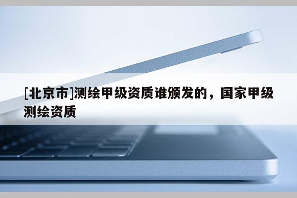 [北京市]测绘甲级资质谁颁发的，国家甲级测绘资质