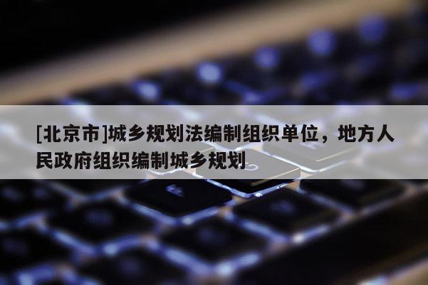 [北京市]城乡规划法编制组织单位，地方人民政府组织编制城乡规划