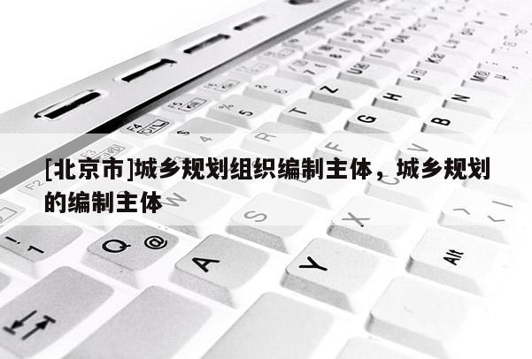 [北京市]城乡规划组织编制主体，城乡规划的编制主体