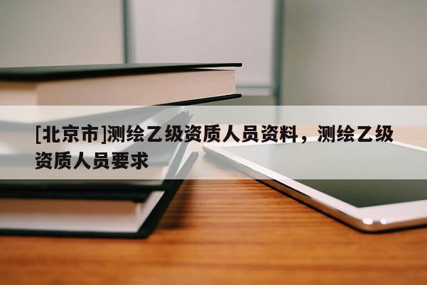 [北京市]测绘乙级资质人员资料，测绘乙级资质人员要求