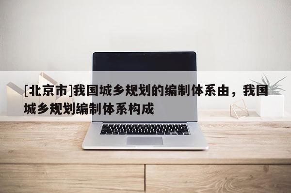 [北京市]我国城乡规划的编制体系由，我国城乡规划编制体系构成