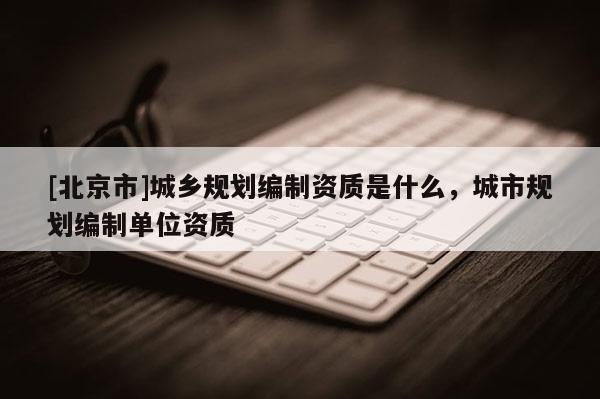 [北京市]城乡规划编制资质是什么，城市规划编制单位资质