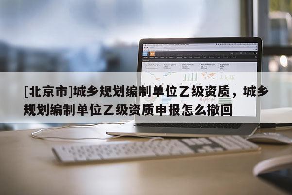 [北京市]城乡规划编制单位乙级资质，城乡规划编制单位乙级资质申报怎么撤回