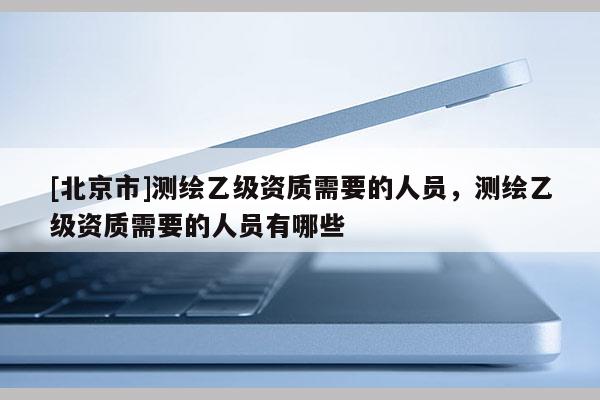 [北京市]测绘乙级资质需要的人员，测绘乙级资质需要的人员有哪些