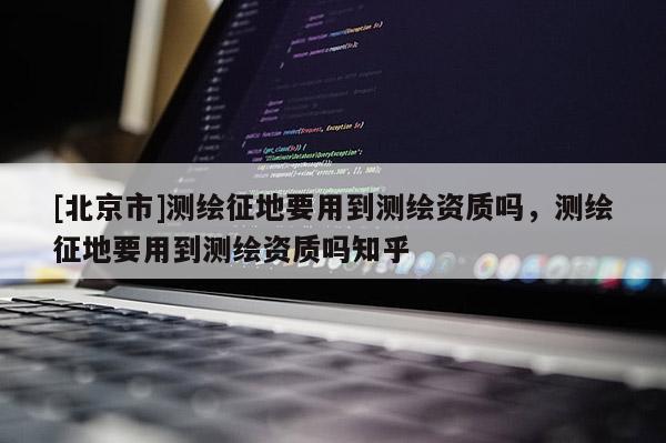 [北京市]测绘征地要用到测绘资质吗，测绘征地要用到测绘资质吗知乎