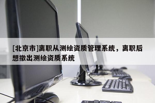 [北京市]离职从测绘资质管理系统，离职后想撤出测绘资质系统