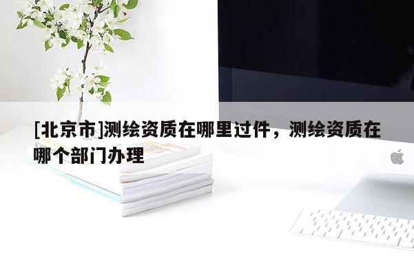[北京市]测绘资质在哪里过件，测绘资质在哪个部门办理