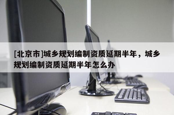 [北京市]城乡规划编制资质延期半年，城乡规划编制资质延期半年怎么办
