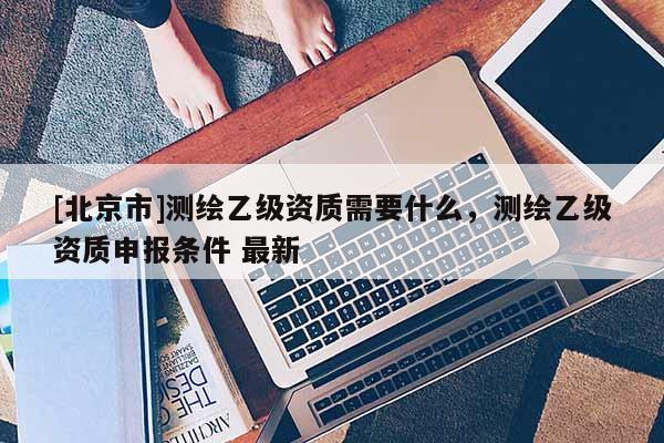 [北京市]测绘乙级资质需要什么，测绘乙级资质申报条件 最新