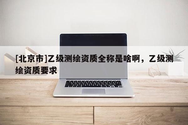[北京市]乙级测绘资质全称是啥啊，乙级测绘资质要求