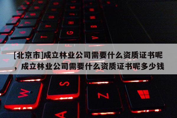 [北京市]成立林业公司需要什么资质证书呢，成立林业公司需要什么资质证书呢多少钱
