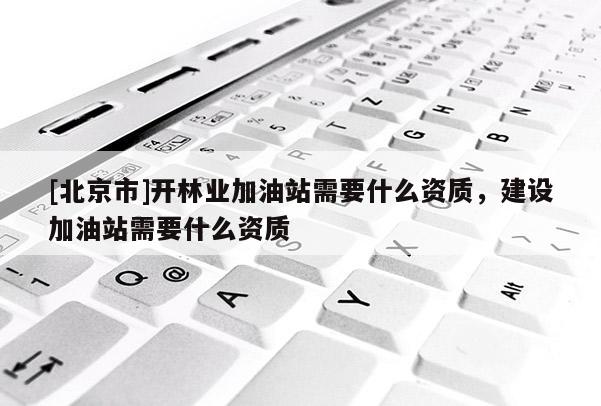 [北京市]开林业加油站需要什么资质，建设加油站需要什么资质