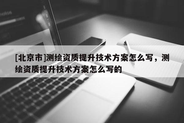 [北京市]测绘资质提升技术方案怎么写，测绘资质提升技术方案怎么写的