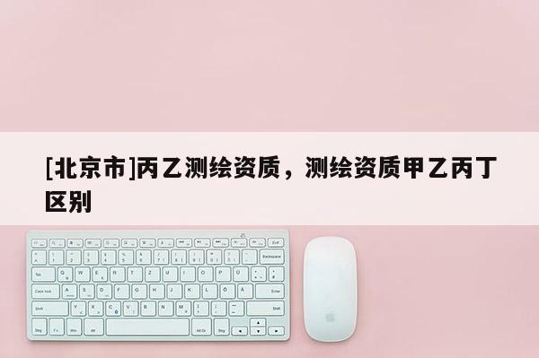 [北京市]丙乙测绘资质，测绘资质甲乙丙丁区别