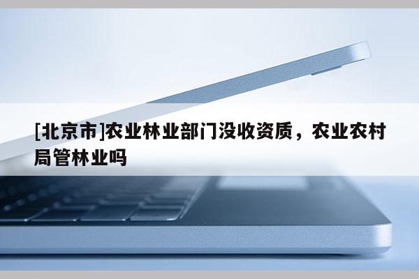 [北京市]农业林业部门没收资质，农业农村局管林业吗