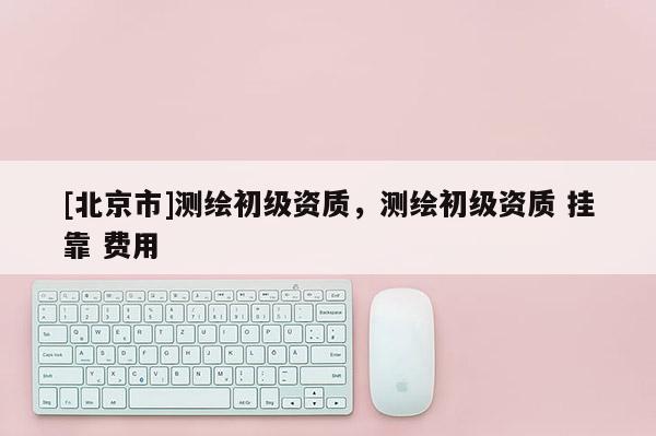 [北京市]测绘初级资质，测绘初级资质 挂靠 费用
