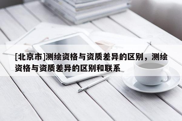 [北京市]测绘资格与资质差异的区别，测绘资格与资质差异的区别和联系