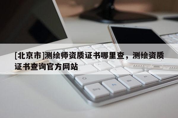 [北京市]测绘师资质证书哪里查，测绘资质证书查询官方网站