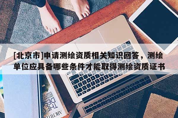 [北京市]申请测绘资质相关知识回答，测绘单位应具备哪些条件才能取得测绘资质证书