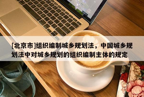 [北京市]组织编制城乡规划法，中国城乡规划法中对城乡规划的组织编制主体的规定