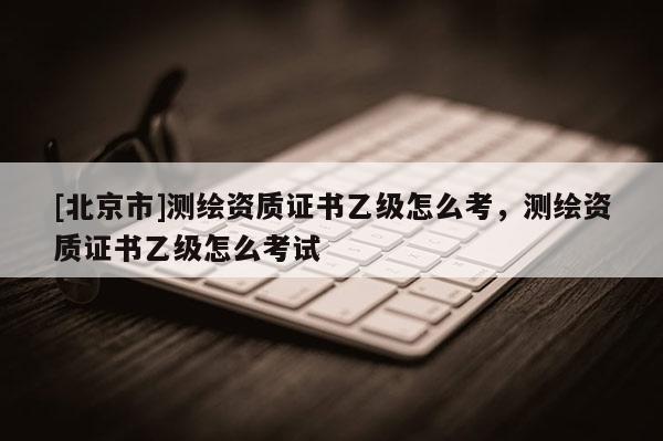 [北京市]测绘资质证书乙级怎么考，测绘资质证书乙级怎么考试