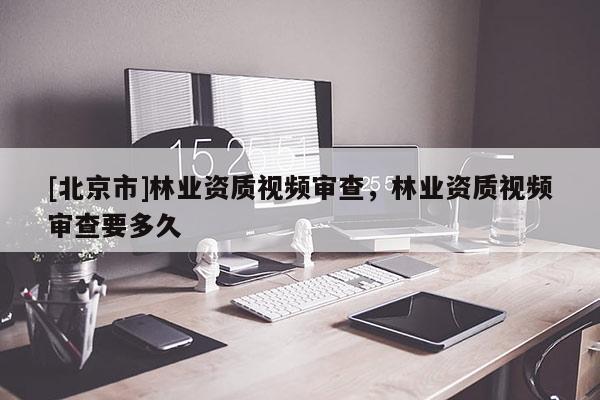 [北京市]林业资质视频审查，林业资质视频审查要多久