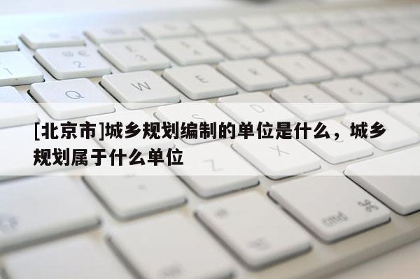 [北京市]城乡规划编制的单位是什么，城乡规划属于什么单位