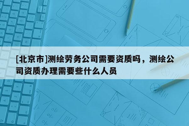 [北京市]测绘劳务公司需要资质吗，测绘公司资质办理需要些什么人员