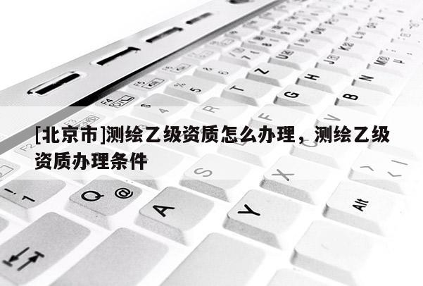 [北京市]测绘乙级资质怎么办理，测绘乙级资质办理条件