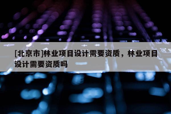 [北京市]林业项目设计需要资质，林业项目设计需要资质吗