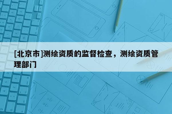 [北京市]测绘资质的监督检查，测绘资质管理部门