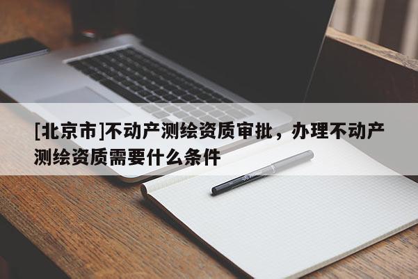 [北京市]不动产测绘资质审批，办理不动产测绘资质需要什么条件