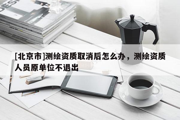 [北京市]测绘资质取消后怎么办，测绘资质人员原单位不退出