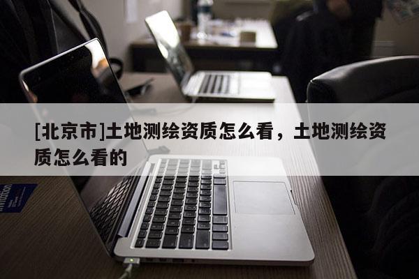 [北京市]土地测绘资质怎么看，土地测绘资质怎么看的
