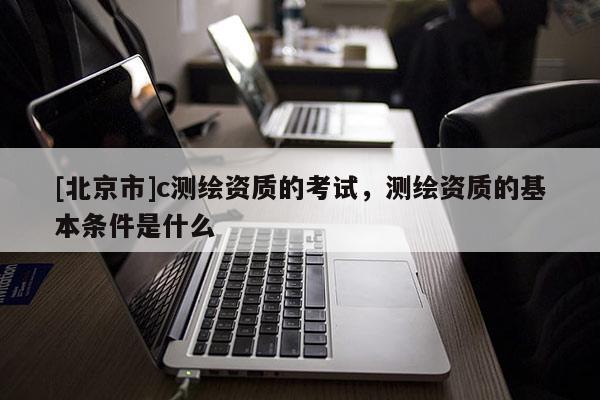 [北京市]c测绘资质的考试，测绘资质的基本条件是什么