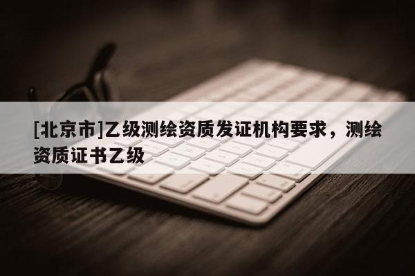 [北京市]乙级测绘资质发证机构要求，测绘资质证书乙级