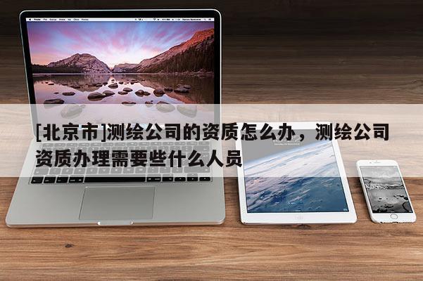 [北京市]测绘公司的资质怎么办，测绘公司资质办理需要些什么人员