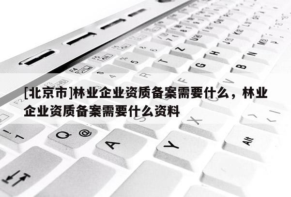 [北京市]林业企业资质备案需要什么，林业企业资质备案需要什么资料
