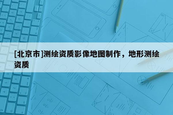 [北京市]测绘资质影像地图制作，地形测绘资质