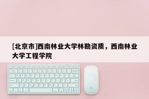 [北京市]西南林业大学林勘资质，西南林业大学工程学院