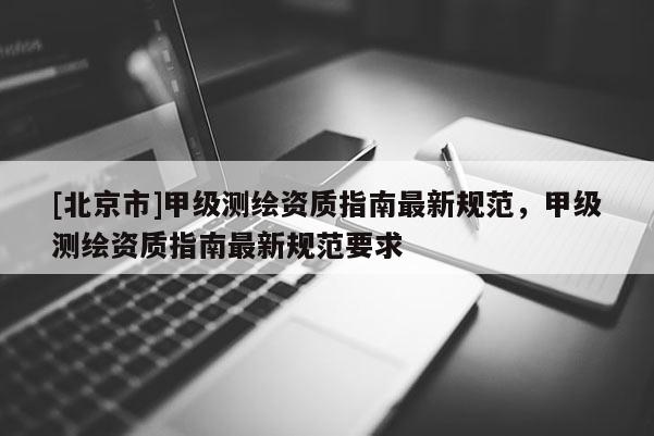 [北京市]甲级测绘资质指南最新规范，甲级测绘资质指南最新规范要求
