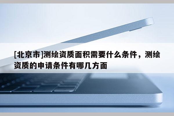 [北京市]测绘资质面积需要什么条件，测绘资质的申请条件有哪几方面