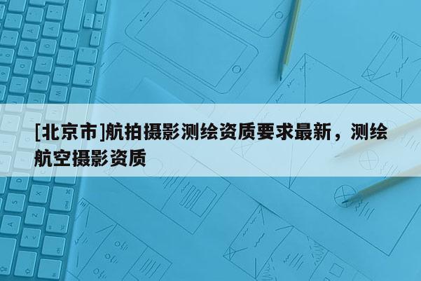 [北京市]航拍摄影测绘资质要求最新，测绘航空摄影资质