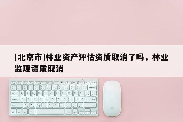 [北京市]林业资产评估资质取消了吗，林业监理资质取消
