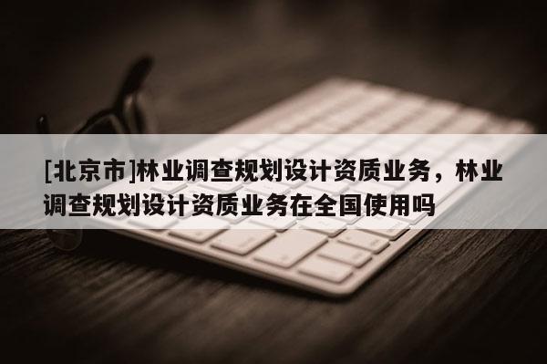 [北京市]林业调查规划设计资质业务，林业调查规划设计资质业务在全国使用吗