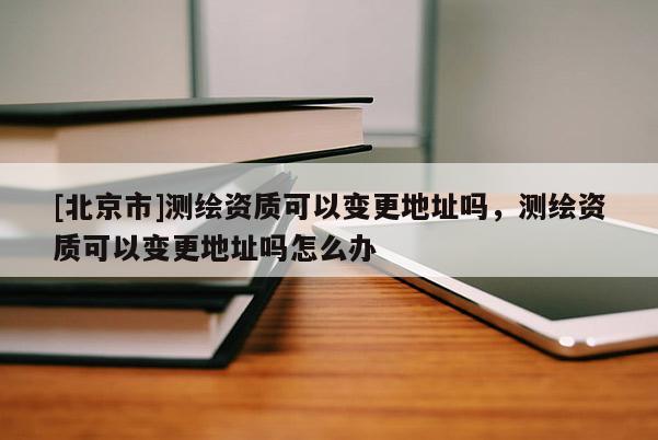 [北京市]测绘资质可以变更地址吗，测绘资质可以变更地址吗怎么办