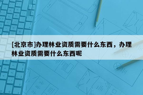 [北京市]办理林业资质需要什么东西，办理林业资质需要什么东西呢