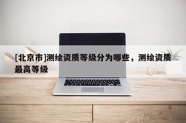 [北京市]测绘资质等级分为哪些，测绘资质最高等级